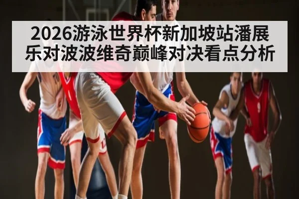 2026游泳世界杯新加坡站潘展乐对波波维奇巅峰对决看点分析